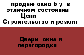 продаю окно б/у, в отличном состоянии  › Цена ­ 4 300 -  Строительство и ремонт » Двери, окна и перегородки   